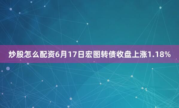 炒股怎么配资6月17日宏图转债收盘上涨1.18%