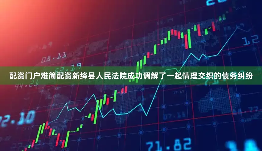 配资门户难简配资新绛县人民法院成功调解了一起情理交织的债务纠纷