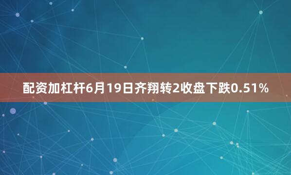 配资加杠杆6月19日齐翔转2收盘下跌0.51%