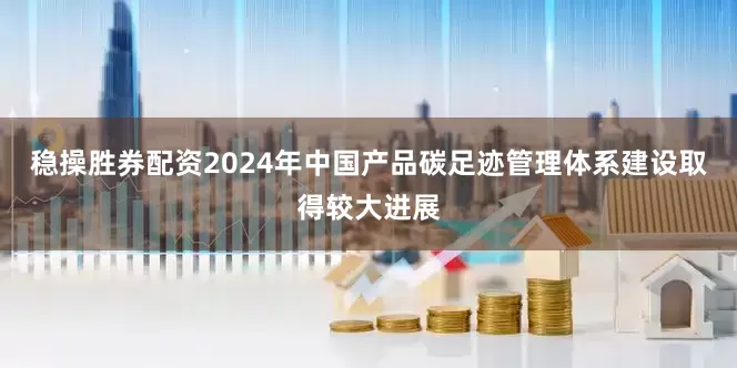 稳操胜券配资2024年中国产品碳足迹管理体系建设取得较大进展