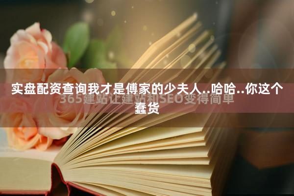 实盘配资查询我才是傅家的少夫人..哈哈..你这个蠢货