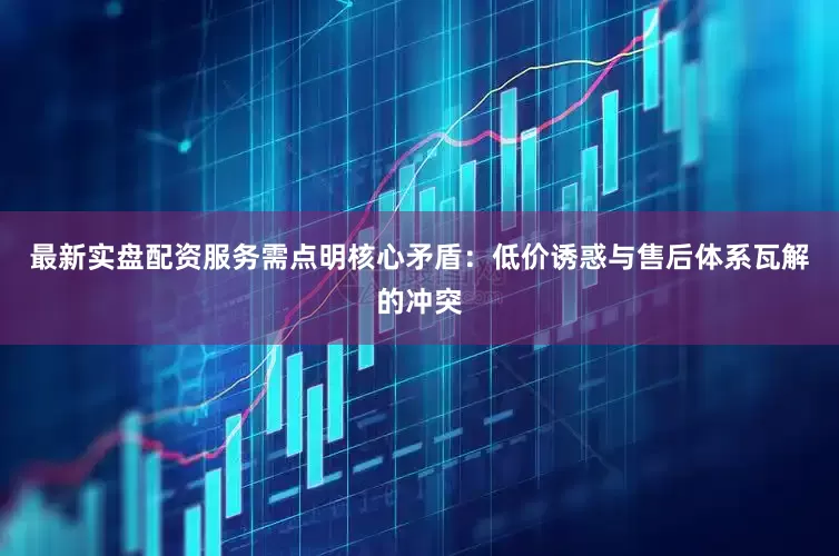 最新实盘配资服务需点明核心矛盾：低价诱惑与售后体系瓦解的冲突