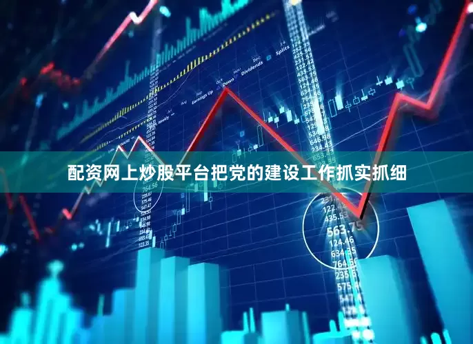 配资网上炒股平台把党的建设工作抓实抓细