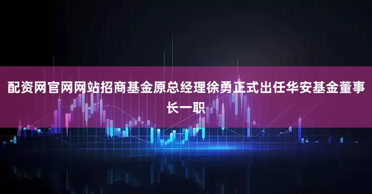 配资网官网网站招商基金原总经理徐勇正式出任华安基金董事长一职