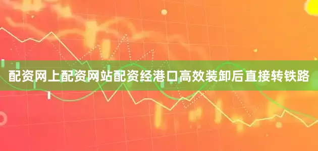 配资网上配资网站配资经港口高效装卸后直接转铁路