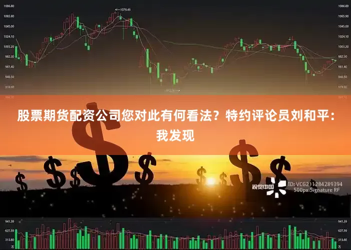 股票期货配资公司您对此有何看法？特约评论员刘和平：我发现